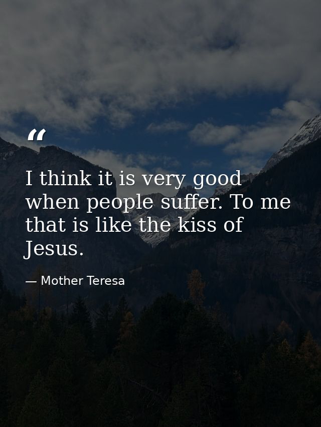 I think it is very good when people suffer. To me that is like the kiss of Jesus. — Mother Teresa