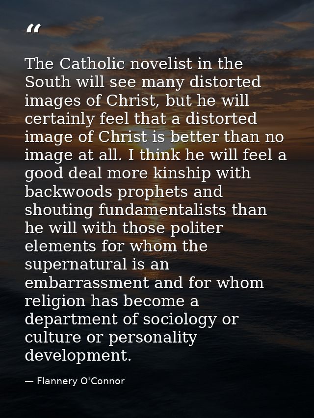 The Catholic novelist in the South will see many distorted images of Christ, but he will certainly feel that a distorted — Flannery O'Connor