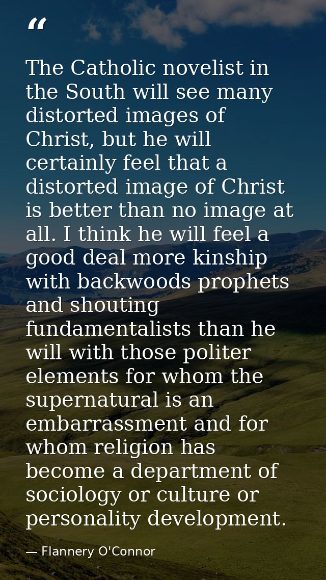 The Catholic novelist in the South will see many distorted images of Christ, but he will certainly feel that a distorted — Flannery O'Connor