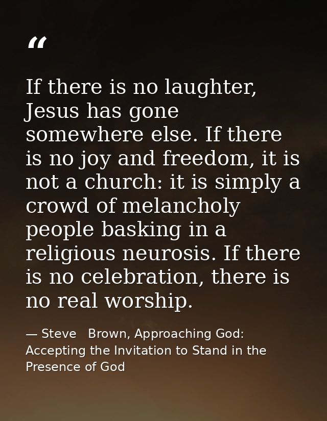 If there is no laughter, Jesus has gone somewhere else. If there is no joy and freedom, it is not a church: it is simply — Steve   Brown, Approaching God: Accepting the Invitation to Stand in the Presence of God