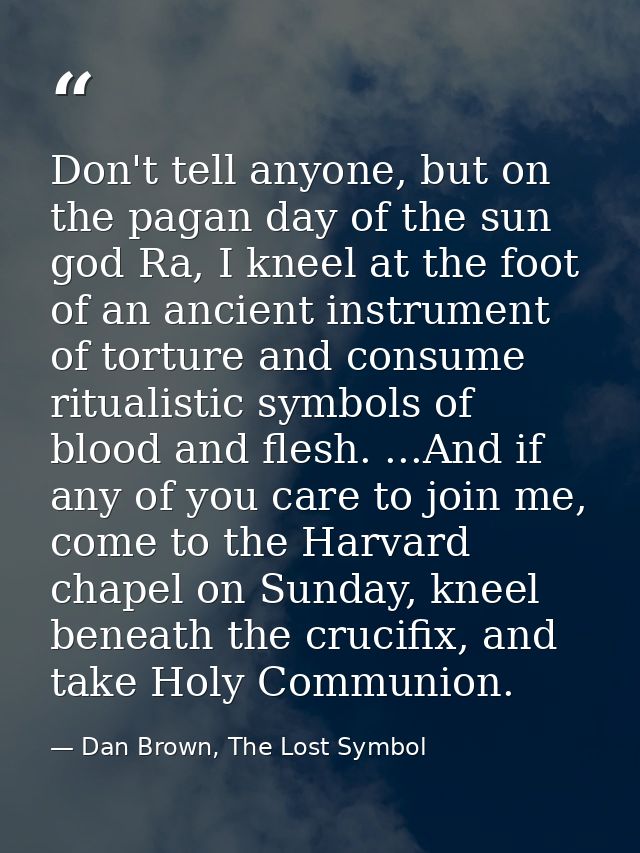 Don't tell anyone, but on the pagan day of the sun god Ra, I kneel at the foot of an ancient instrument of torture and c — Dan Brown, The Lost Symbol