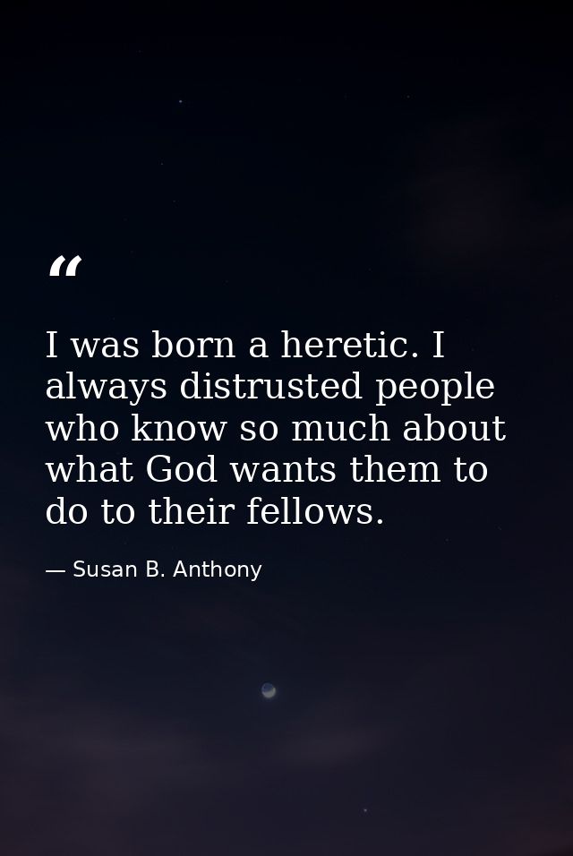 I was born a heretic. I always distrusted people who know so much about what God wants them to do to their fellows. — Susan B. Anthony