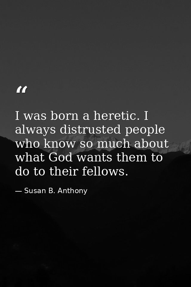 I was born a heretic. I always distrusted people who know so much about what God wants them to do to their fellows. — Susan B. Anthony