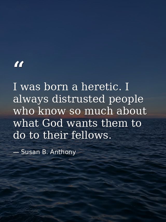 I was born a heretic. I always distrusted people who know so much about what God wants them to do to their fellows. — Susan B. Anthony