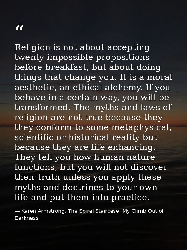 Religion is not about accepting twenty impossible propositions before breakfast, but about doing things that change you. — Karen Armstrong, The Spiral Staircase: My Climb Out of Darkness