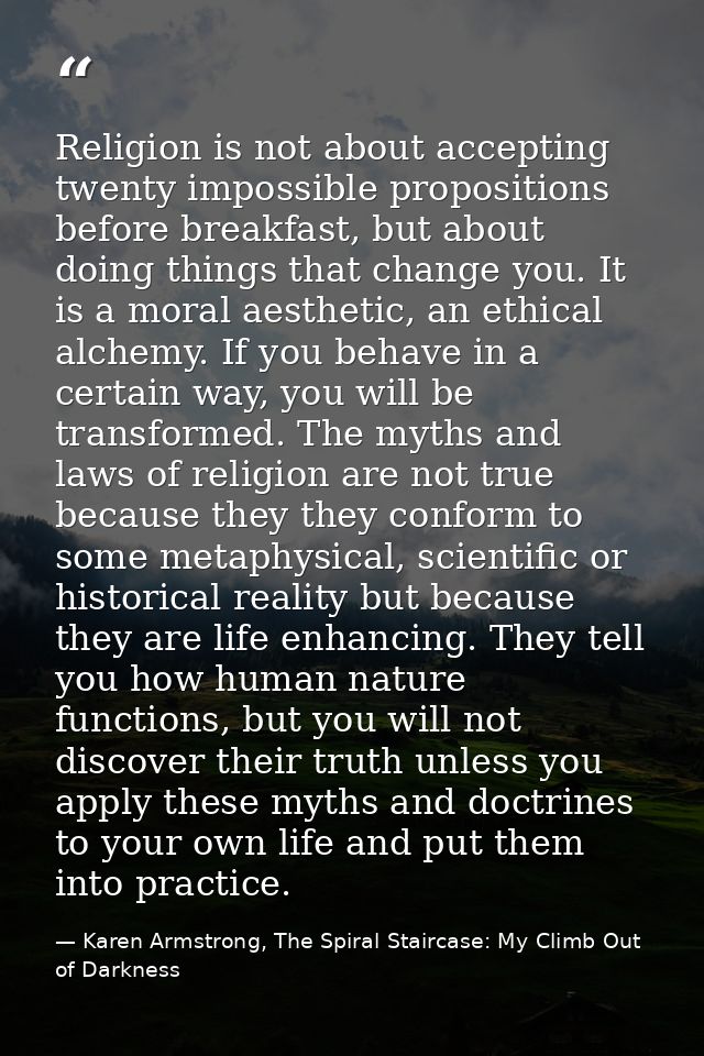 Religion is not about accepting twenty impossible propositions before breakfast, but about doing things that change you. — Karen Armstrong, The Spiral Staircase: My Climb Out of Darkness