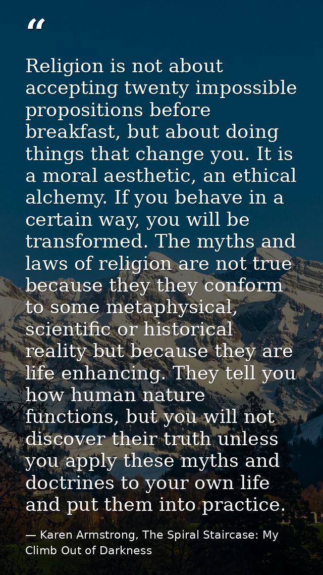 Religion is not about accepting twenty impossible propositions before breakfast, but about doing things that change you. — Karen Armstrong, The Spiral Staircase: My Climb Out of Darkness