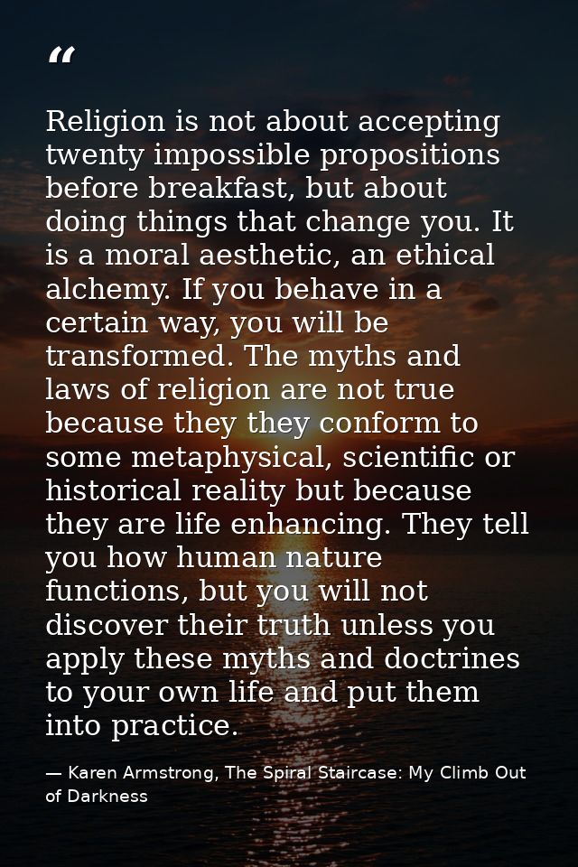 Religion is not about accepting twenty impossible propositions before breakfast, but about doing things that change you. — Karen Armstrong, The Spiral Staircase: My Climb Out of Darkness