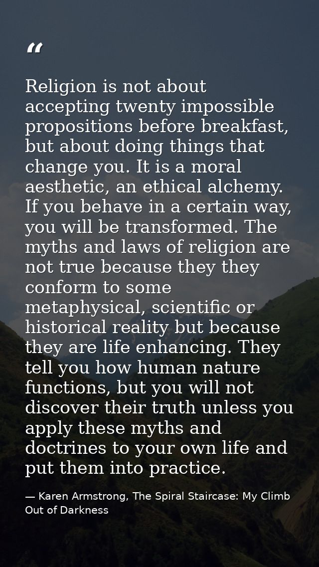 Religion is not about accepting twenty impossible propositions before breakfast, but about doing things that change you. — Karen Armstrong, The Spiral Staircase: My Climb Out of Darkness