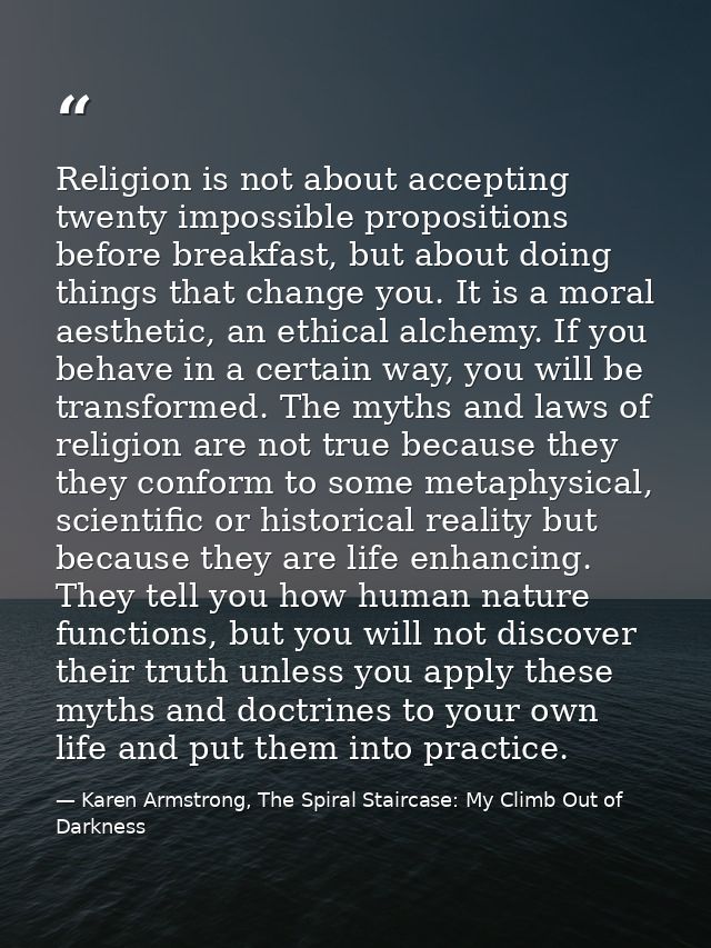 Religion is not about accepting twenty impossible propositions before breakfast, but about doing things that change you. — Karen Armstrong, The Spiral Staircase: My Climb Out of Darkness