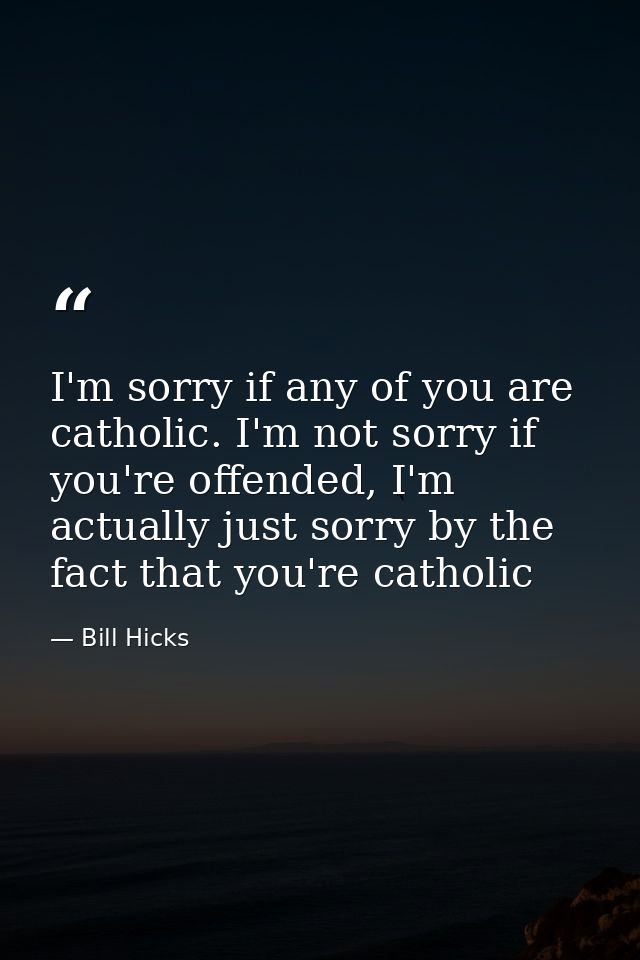 I'm sorry if any of you are catholic. I'm not sorry if you're offended, I'm actually just sorry by the fact that you're  — Bill Hicks