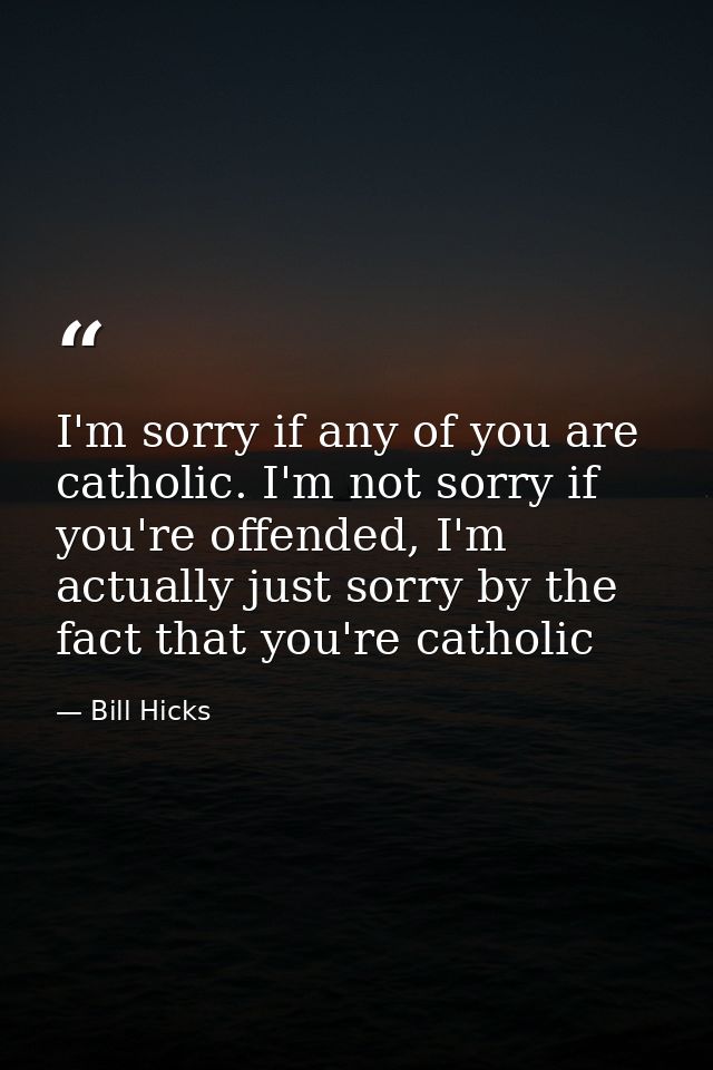 I'm sorry if any of you are catholic. I'm not sorry if you're offended, I'm actually just sorry by the fact that you're  — Bill Hicks