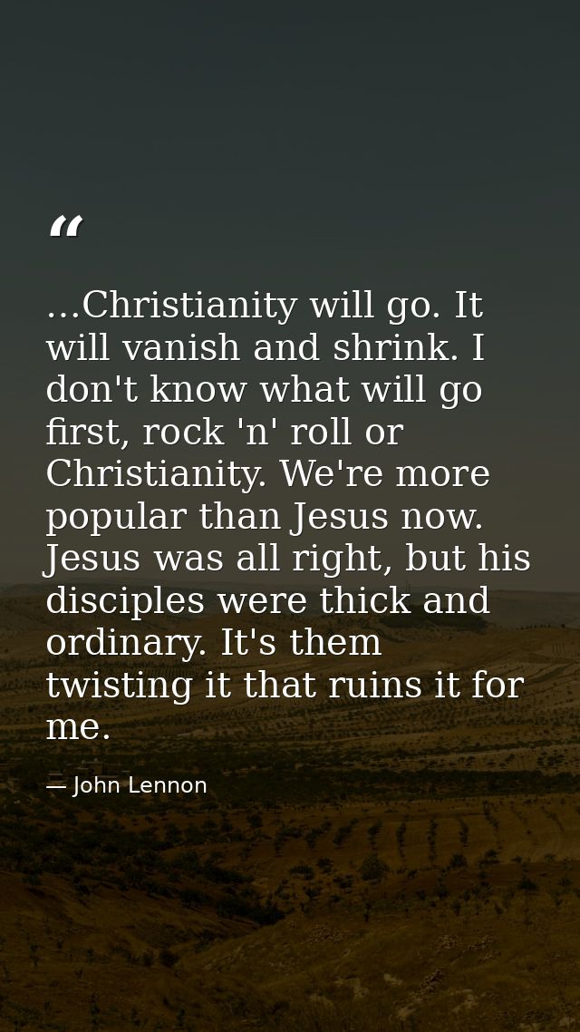 …Christianity will go. It will vanish and shrink. I don't know what will go first, rock 'n' roll or Christianity. We're  — John Lennon