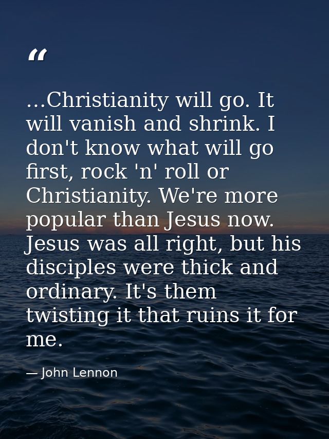 …Christianity will go. It will vanish and shrink. I don't know what will go first, rock 'n' roll or Christianity. We're  — John Lennon