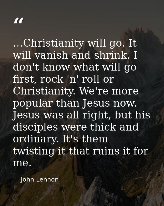 …Christianity will go. It will vanish and shrink. I don't know what will go first, rock 'n' roll or Christianity. We're  — John Lennon