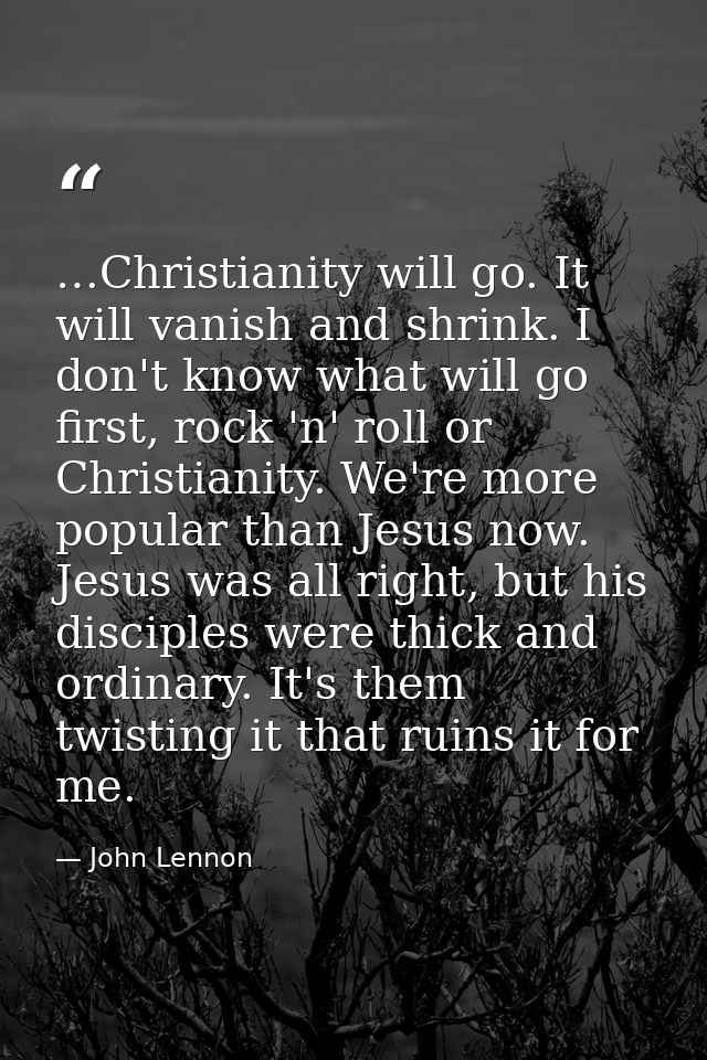 …Christianity will go. It will vanish and shrink. I don't know what will go first, rock 'n' roll or Christianity. We're  — John Lennon