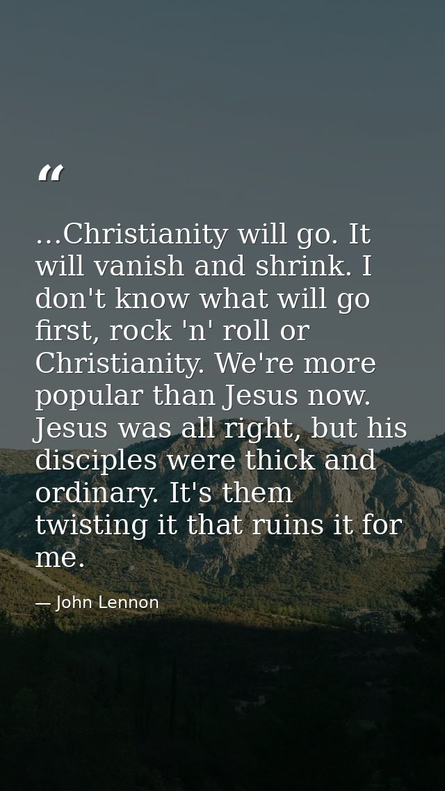 …Christianity will go. It will vanish and shrink. I don't know what will go first, rock 'n' roll or Christianity. We're  — John Lennon
