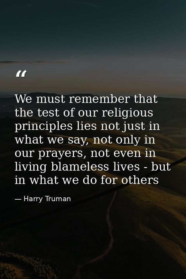 We must remember that the test of our religious principles lies not just in what we say, not only in our prayers, not ev — Harry Truman