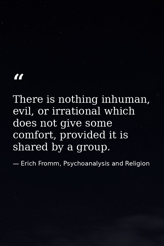 There is nothing inhuman, evil, or irrational which does not give some comfort, provided it is shared by a group. — Erich Fromm, Psychoanalysis and Religion