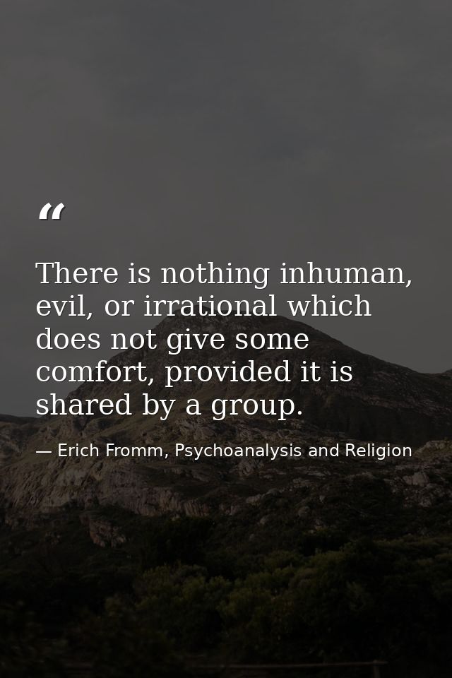 There is nothing inhuman, evil, or irrational which does not give some comfort, provided it is shared by a group. — Erich Fromm, Psychoanalysis and Religion