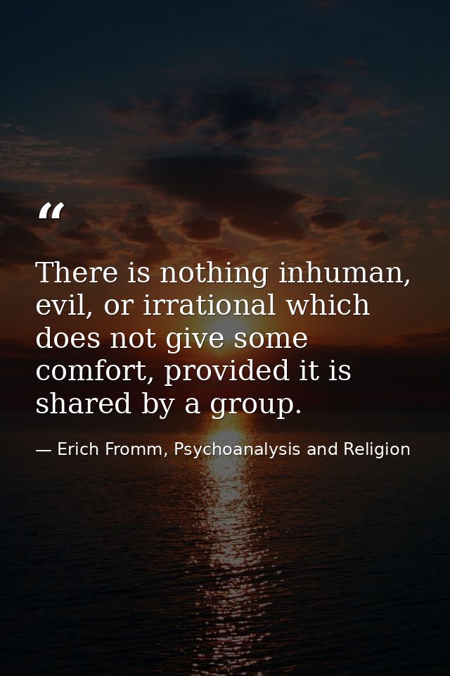 There is nothing inhuman, evil, or irrational which does not give some comfort, provided it is shared by a group. — Erich Fromm, Psychoanalysis and Religion