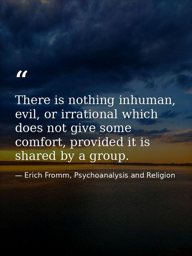 There is nothing inhuman, evil, or irrational which does not give some comfort, provided it is shared by a group. — Erich Fromm, Psychoanalysis and Religion