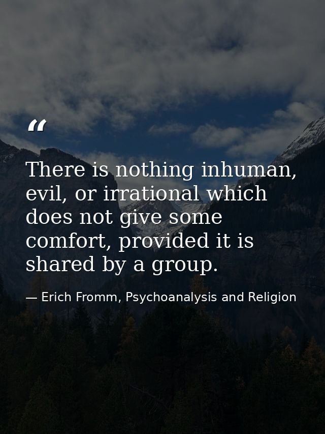 There is nothing inhuman, evil, or irrational which does not give some comfort, provided it is shared by a group. — Erich Fromm, Psychoanalysis and Religion