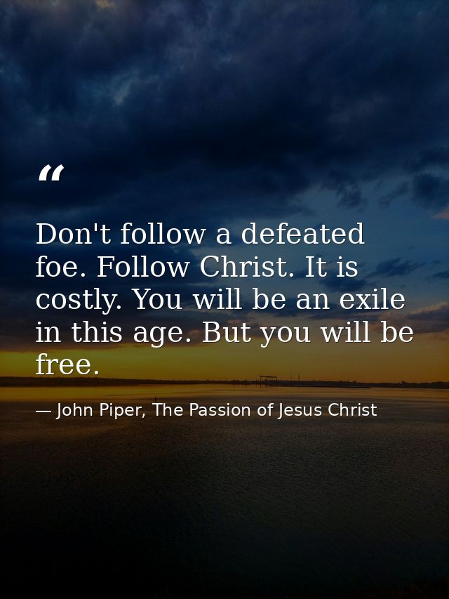 Don't follow a defeated foe. Follow Christ. It is costly. You will be an exile in this age. But you will be free. — John Piper, The Passion of Jesus Christ
