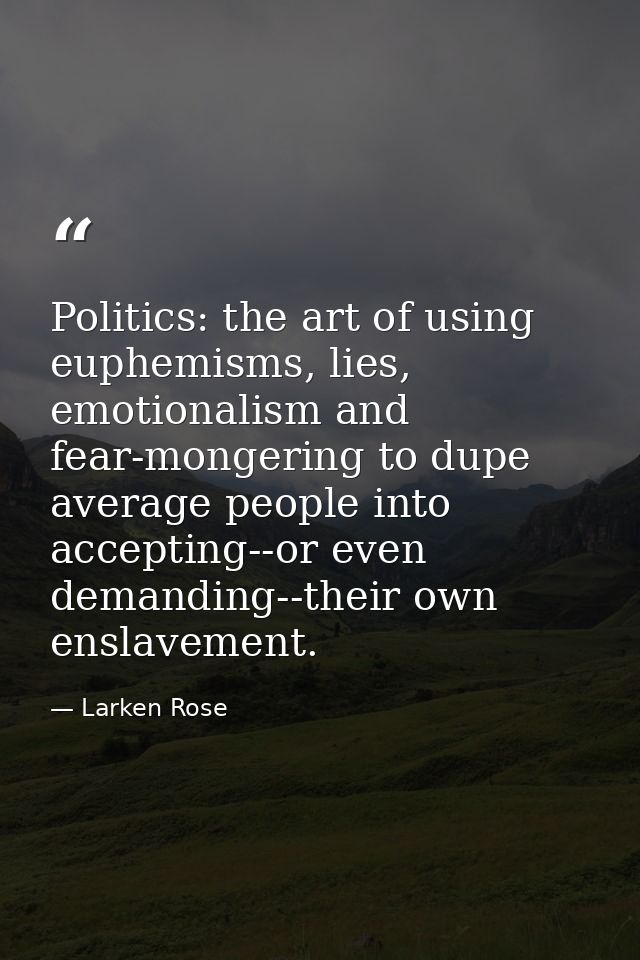 Politics: the art of using euphemisms, lies, emotionalism and fear-mongering to dupe average people into accepting--or e — Larken Rose