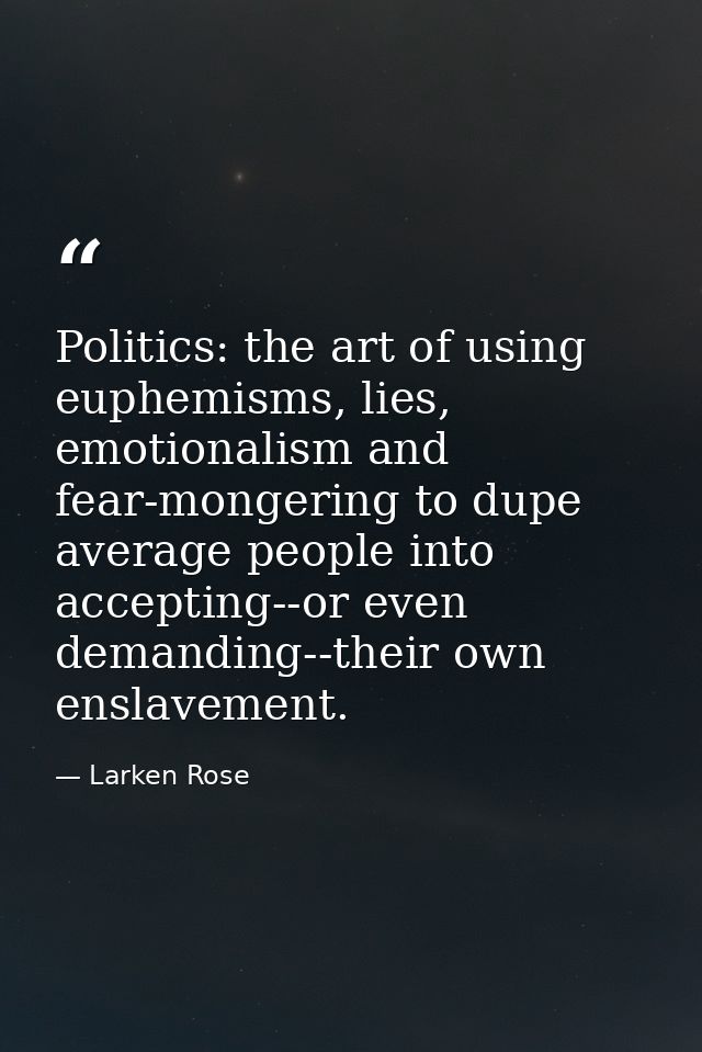 Politics: the art of using euphemisms, lies, emotionalism and fear-mongering to dupe average people into accepting--or e — Larken Rose