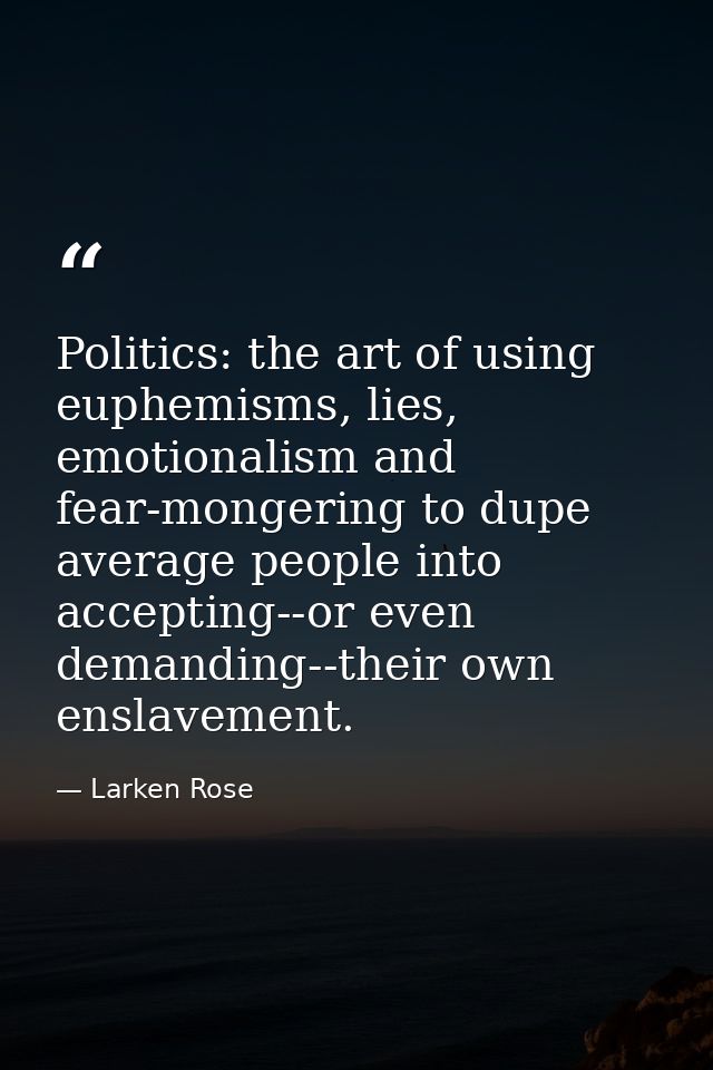Politics: the art of using euphemisms, lies, emotionalism and fear-mongering to dupe average people into accepting--or e — Larken Rose