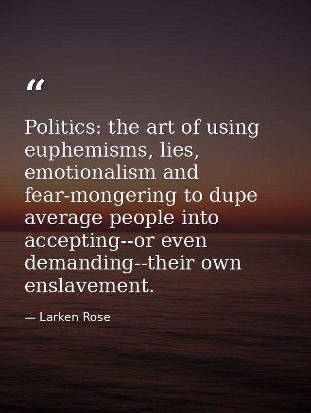 Politics: the art of using euphemisms, lies, emotionalism and fear-mongering to dupe average people into accepting--or e — Larken Rose