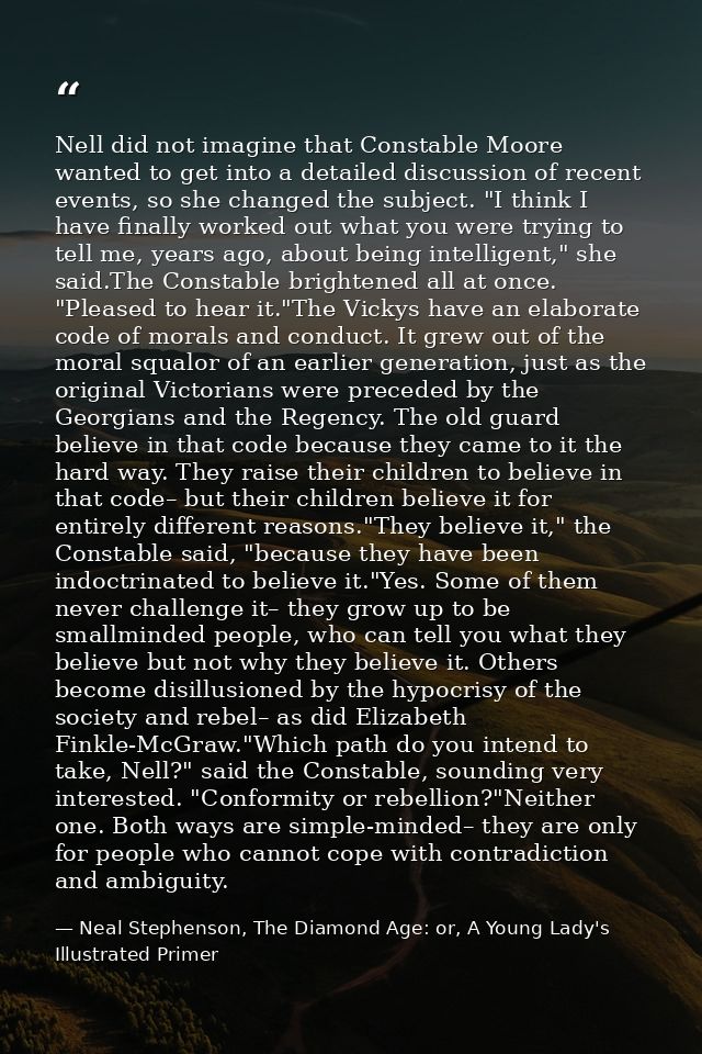 Nell did not imagine that Constable Moore wanted to get into a detailed discussion of recent events, so she changed the  — Neal Stephenson, The Diamond Age: or, A Young Lady's Illustrated Primer
