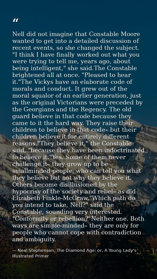 Nell did not imagine that Constable Moore wanted to get into a detailed discussion of recent events, so she changed the  — Neal Stephenson, The Diamond Age: or, A Young Lady's Illustrated Primer