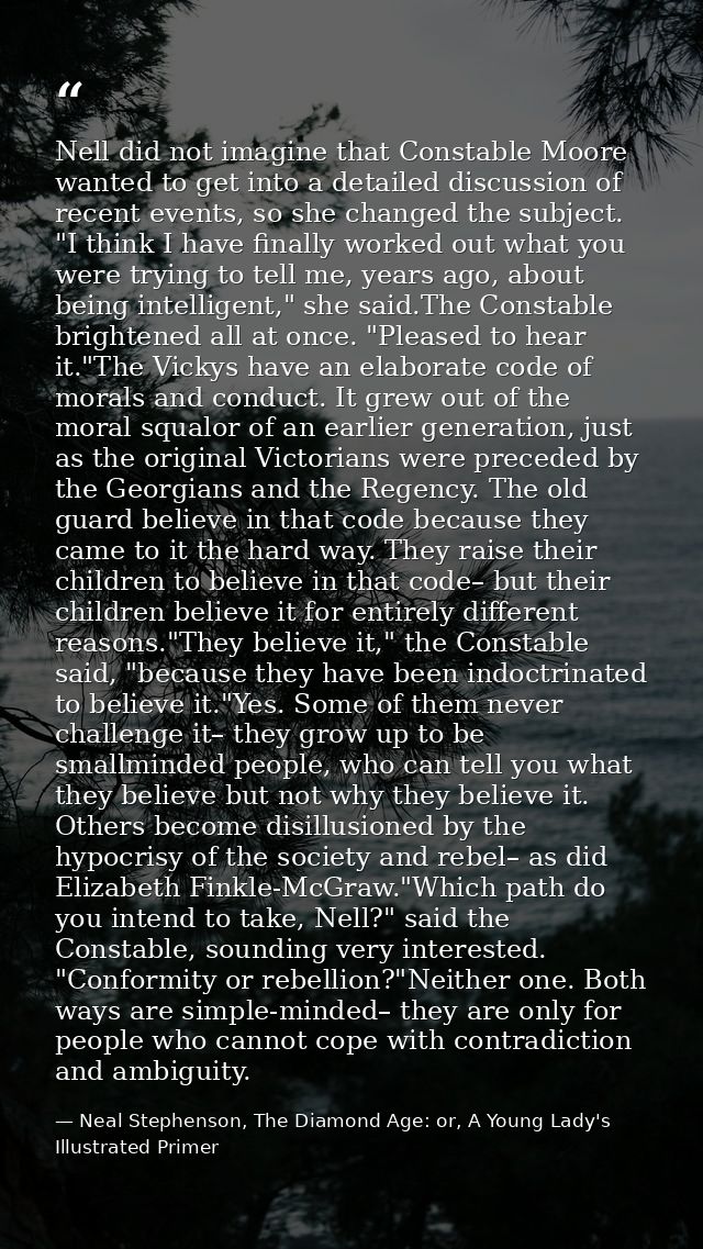 Nell did not imagine that Constable Moore wanted to get into a detailed discussion of recent events, so she changed the  — Neal Stephenson, The Diamond Age: or, A Young Lady's Illustrated Primer
