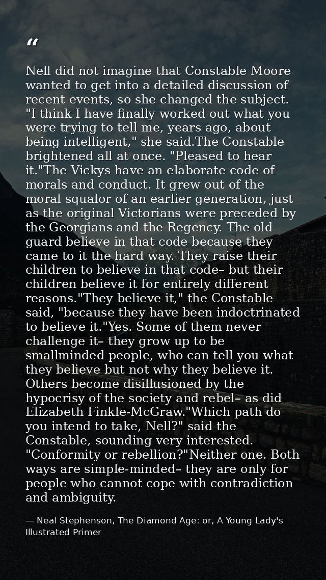 Nell did not imagine that Constable Moore wanted to get into a detailed discussion of recent events, so she changed the  — Neal Stephenson, The Diamond Age: or, A Young Lady's Illustrated Primer