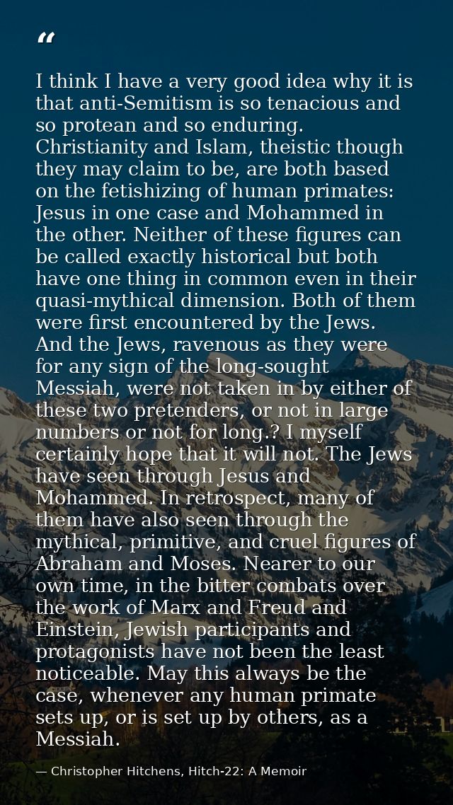 I think I have a very good idea why it is that anti-Semitism is so tenacious and so protean and so enduring. Christianit — Christopher Hitchens, Hitch-22: A Memoir