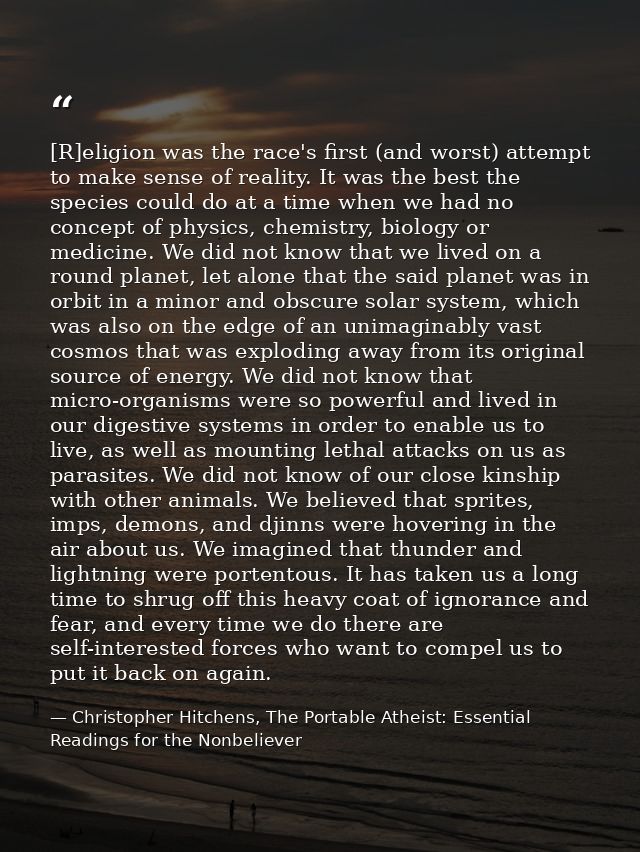 [R]eligion was the race's first (and worst) attempt to make sense of reality. It was the best the species could do at a  — Christopher Hitchens, The Portable Atheist: Essential Readings for the Nonbeliever