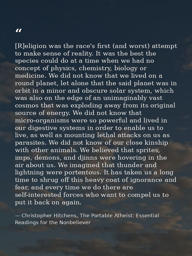 [R]eligion was the race's first (and worst) attempt to make sense of reality. It was the best the species could do at a  — Christopher Hitchens, The Portable Atheist: Essential Readings for the Nonbeliever
