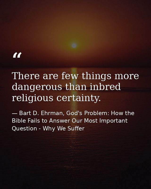 There are few things more dangerous than inbred religious certainty. — Bart D. Ehrman, God's Problem: How the Bible Fails to Answer Our Most Important Question - Why We Suffer