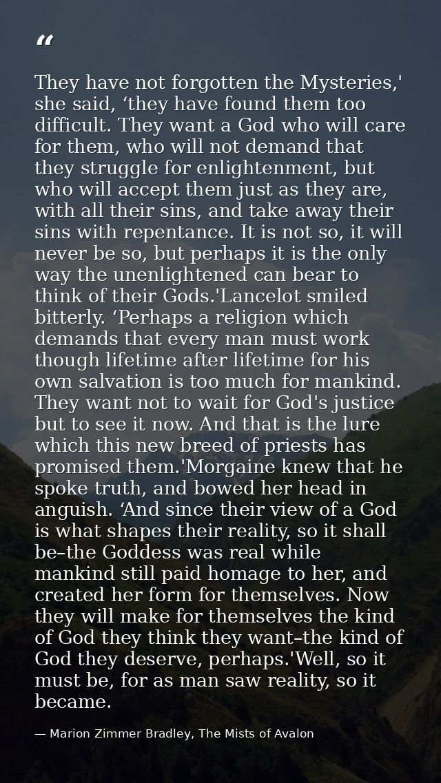 They have not forgotten the Mysteries,' she said, ‘they have found them too difficult. They want a God who will care for — Marion Zimmer Bradley, The Mists of Avalon