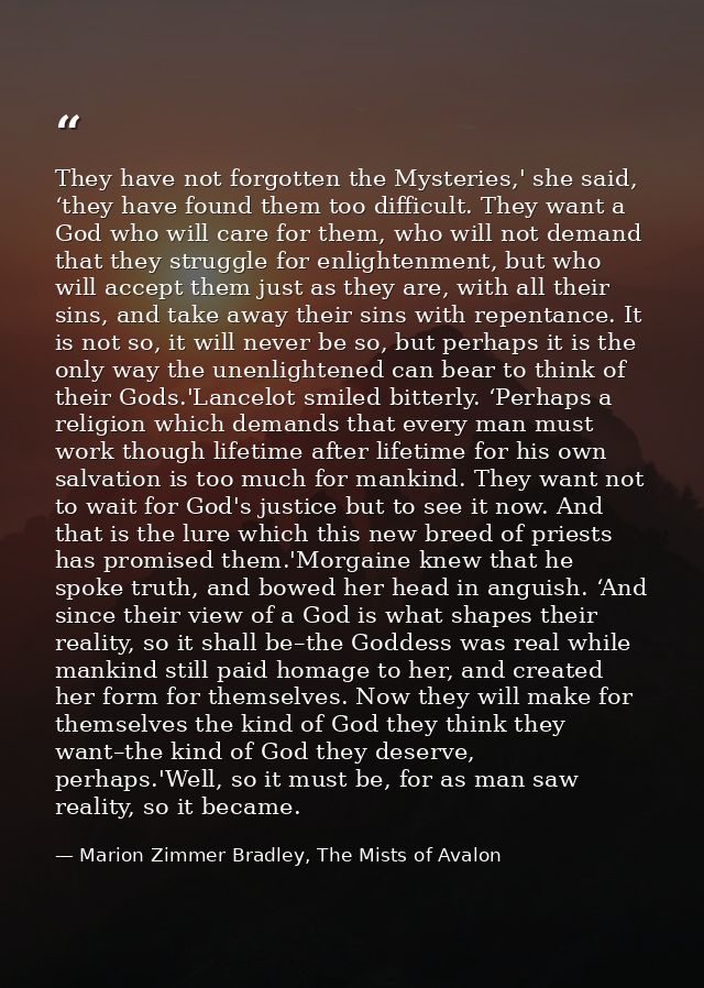 They have not forgotten the Mysteries,' she said, ‘they have found them too difficult. They want a God who will care for — Marion Zimmer Bradley, The Mists of Avalon