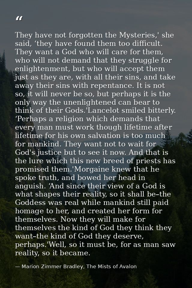They have not forgotten the Mysteries,' she said, ‘they have found them too difficult. They want a God who will care for — Marion Zimmer Bradley, The Mists of Avalon