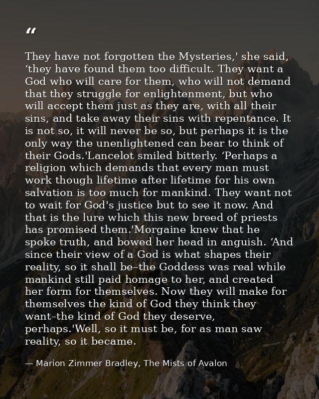 They have not forgotten the Mysteries,' she said, ‘they have found them too difficult. They want a God who will care for — Marion Zimmer Bradley, The Mists of Avalon