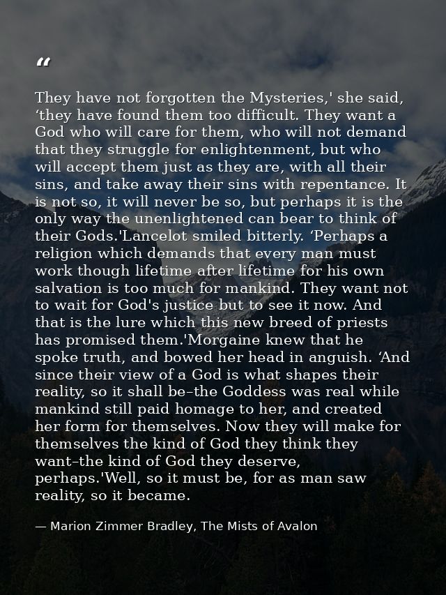 They have not forgotten the Mysteries,' she said, ‘they have found them too difficult. They want a God who will care for — Marion Zimmer Bradley, The Mists of Avalon