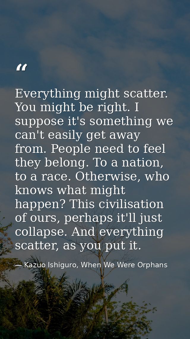 Everything might scatter. You might be right. I suppose it's something we can't easily get away from. People need to fee — Kazuo Ishiguro, When We Were Orphans