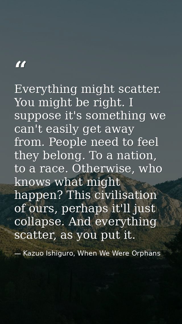 Everything might scatter. You might be right. I suppose it's something we can't easily get away from. People need to fee — Kazuo Ishiguro, When We Were Orphans