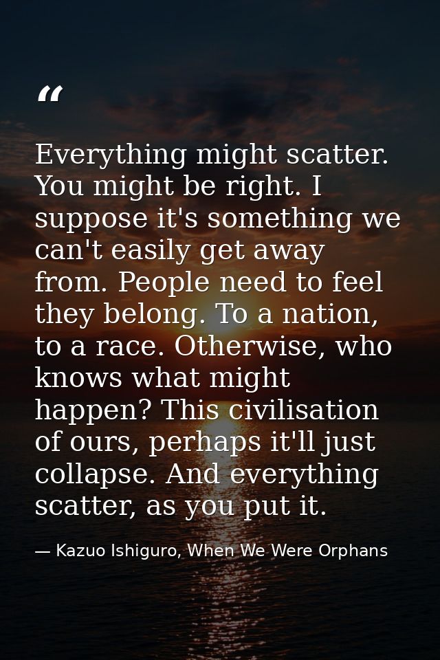 Everything might scatter. You might be right. I suppose it's something we can't easily get away from. People need to fee — Kazuo Ishiguro, When We Were Orphans