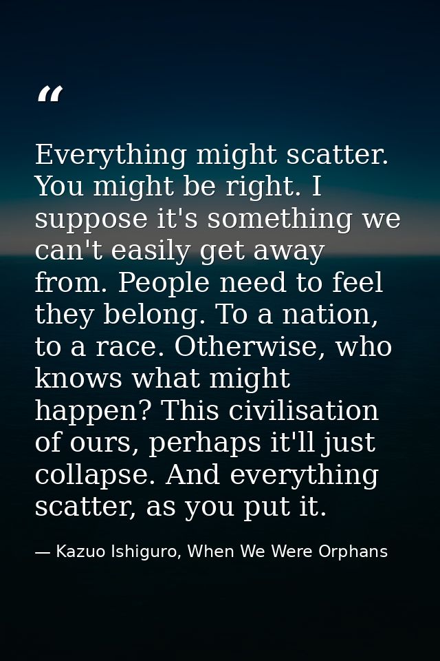 Everything might scatter. You might be right. I suppose it's something we can't easily get away from. People need to fee — Kazuo Ishiguro, When We Were Orphans