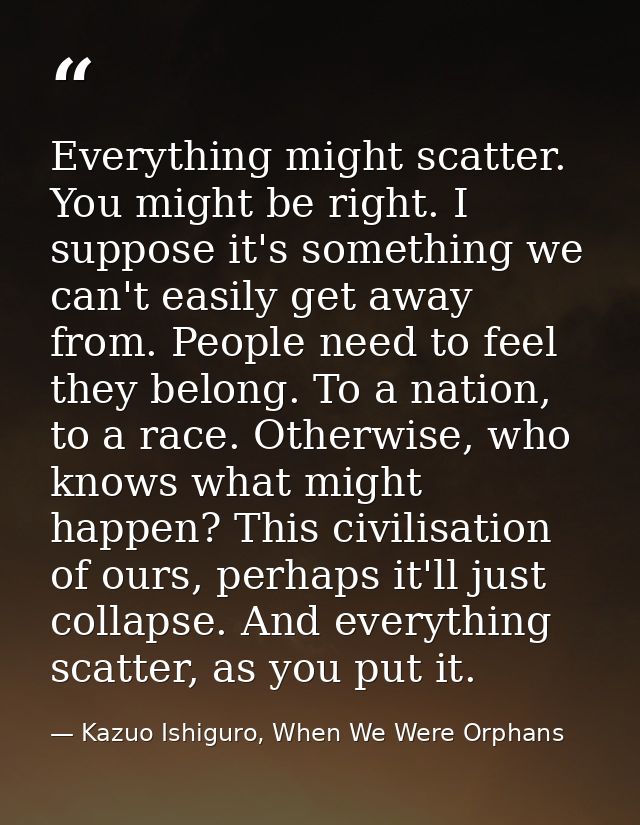Everything might scatter. You might be right. I suppose it's something we can't easily get away from. People need to fee — Kazuo Ishiguro, When We Were Orphans